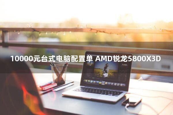 10000元台式电脑配置单(AMD锐龙5800X3D)
